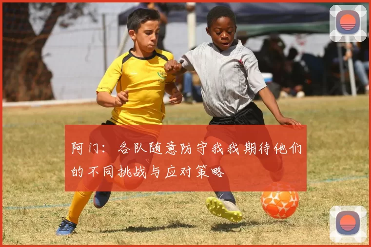 阿门：各队随意防守我我期待他们的不同挑战与应对策略