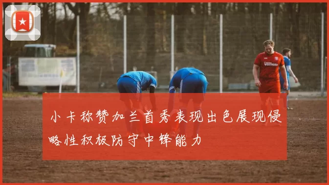 小卡称赞加兰首秀表现出色展现侵略性积极防守中锋能力