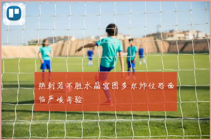 热刺若不胜水晶宫图多尔帅位恐面临严峻考验