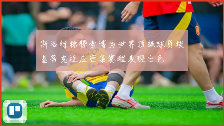 斯洛特称赞索博为世界顶级球员埃基蒂克适应密集赛程表现出色