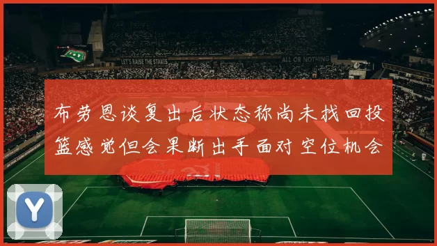 布劳恩谈复出后状态称尚未找回投篮感觉但会果断出手面对空位机会
