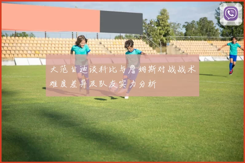 大范甘迪谈科比与詹姆斯对战战术难度差异及队友实力分析