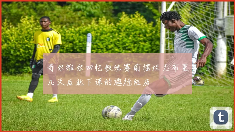 奇尔维尔回忆教练赛前摆烂无布置几天后就下课的尴尬经历