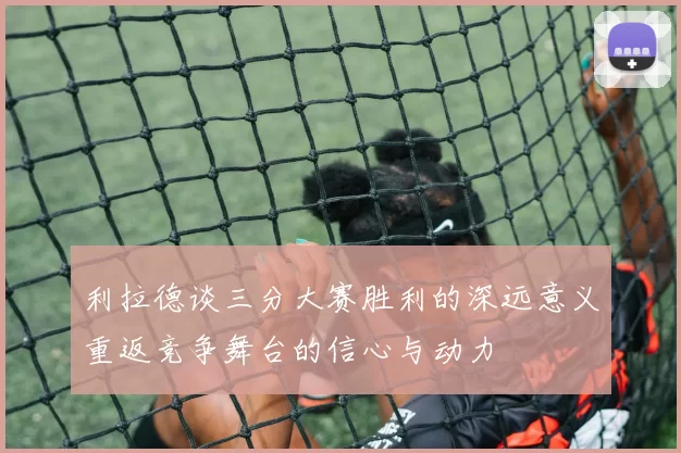 利拉德谈三分大赛胜利的深远意义重返竞争舞台的信心与动力