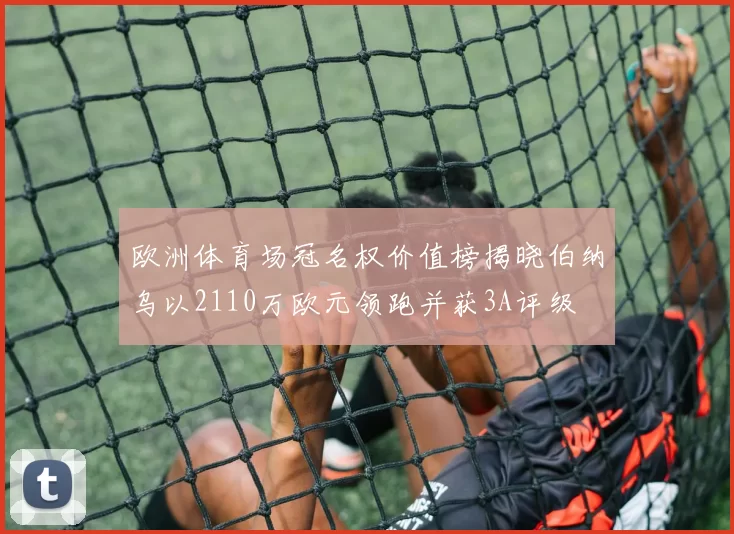 欧洲体育场冠名权价值榜揭晓伯纳乌以2110万欧元领跑并获3A评级