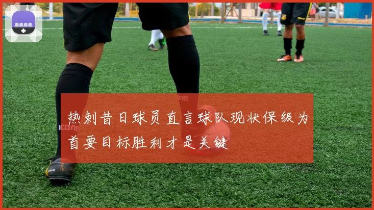 热刺昔日球员直言球队现状保级为首要目标胜利才是关键