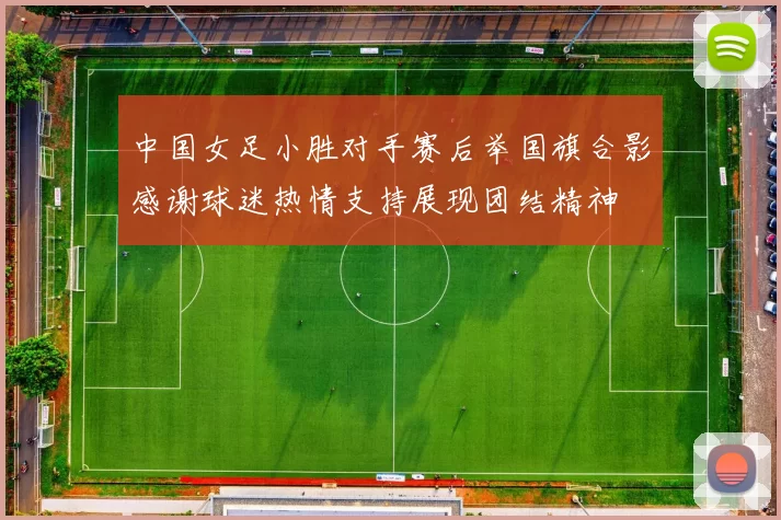 中国女足小胜对手赛后举国旗合影感谢球迷热情支持展现团结精神