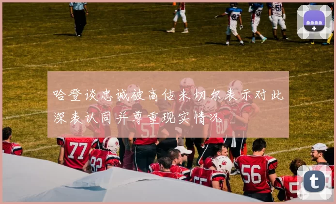 哈登谈忠诚被高估米切尔表示对此深表认同并尊重现实情况