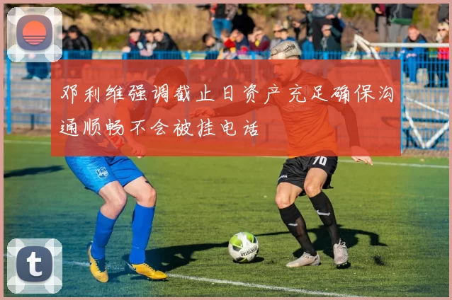 邓利维强调截止日资产充足确保沟通顺畅不会被挂电话