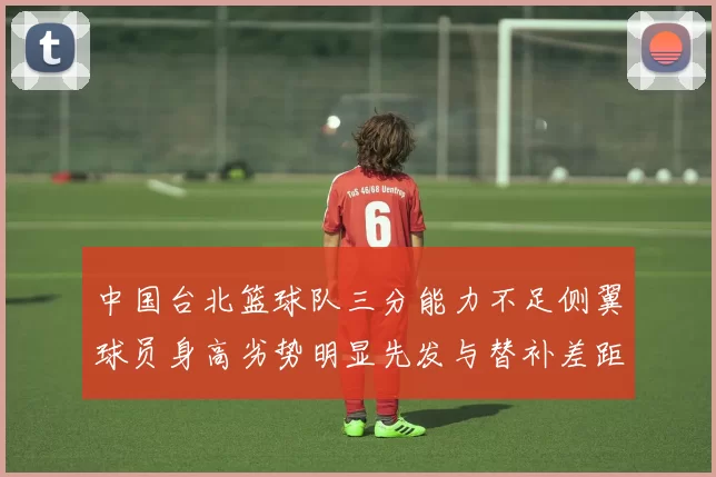 中国台北篮球队三分能力不足侧翼球员身高劣势明显先发与替补差距显著