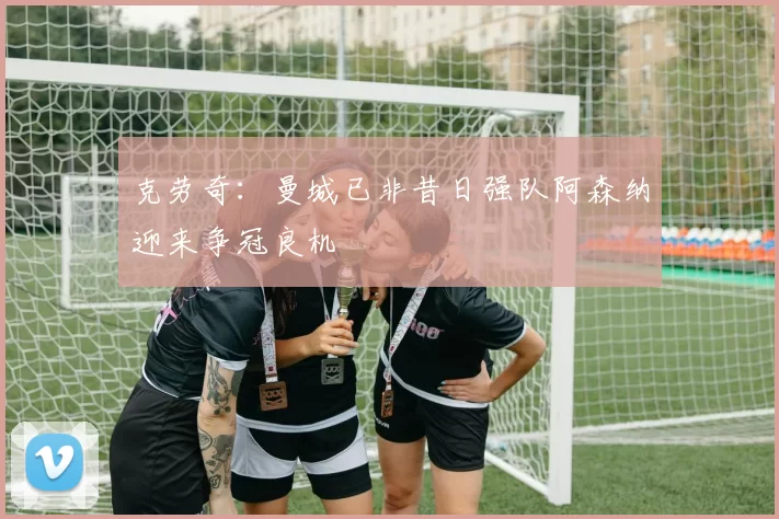 克劳奇：曼城已非昔日强队阿森纳迎来争冠良机