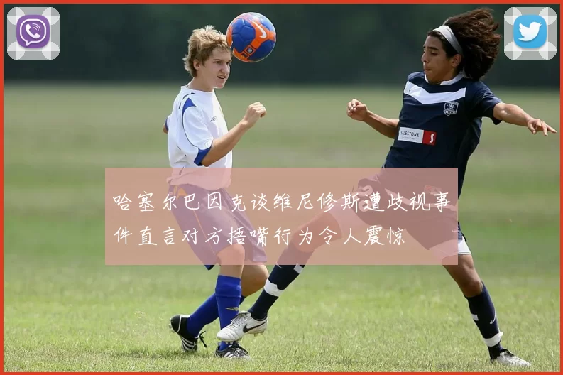 哈塞尔巴因克谈维尼修斯遭歧视事件直言对方捂嘴行为令人震惊