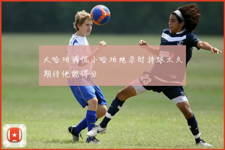大哈珀调侃小哈珀绝杀时持球太久期待他能得分