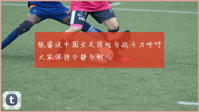 张睿谈中国女足团结与战斗力呼吁大家保持冷静与耐心
