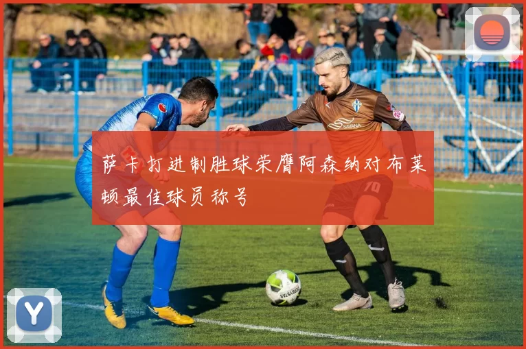 萨卡打进制胜球荣膺阿森纳对布莱顿最佳球员称号