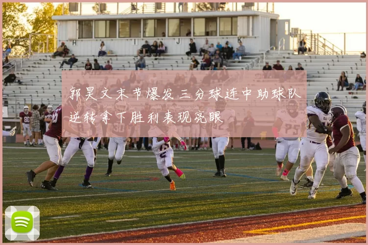 郭昊文末节爆发三分球连中助球队逆转拿下胜利表现亮眼