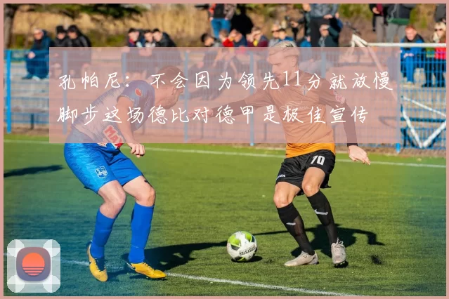 孔帕尼：不会因为领先11分就放慢脚步这场德比对德甲是极佳宣传