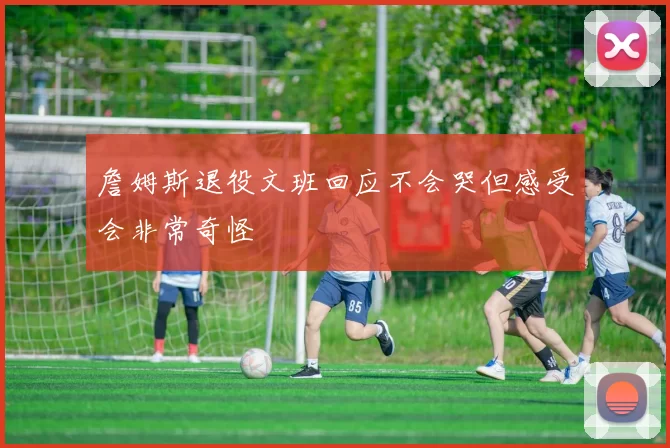 詹姆斯退役文班回应不会哭但感受会非常奇怪
